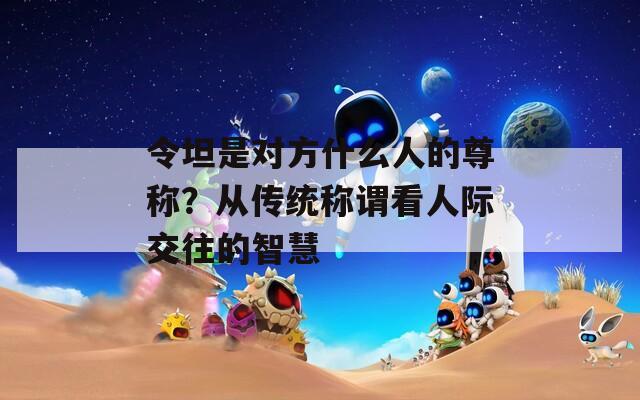 令坦是对方什么人的尊称？从传统称谓看人际交往的智慧