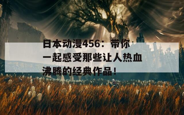 日本动漫456：带你一起感受那些让人热血沸腾的经典作品！
