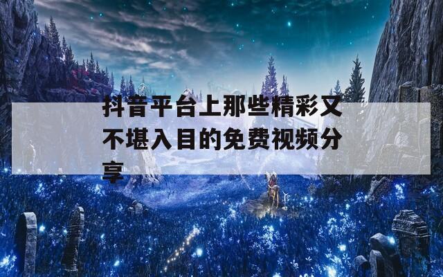 抖音平台上那些精彩又不堪入目的免费视频分享