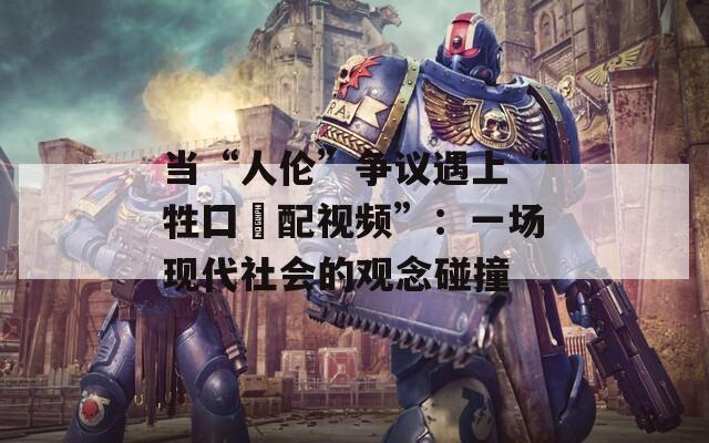 当“人伦”争议遇上“牲囗恔配视频”：一场现代社会的观念碰撞