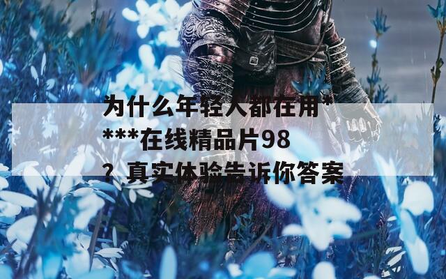 为什么年轻人都在用****在线精品片98？真实体验告诉你答案