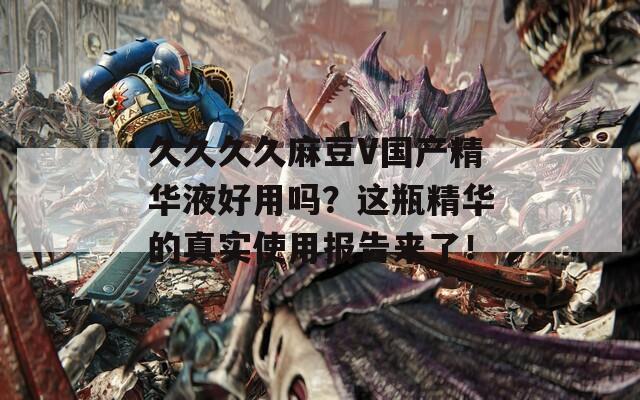 久久久久麻豆V国产精华液好用吗？这瓶精华的真实使用报告来了！