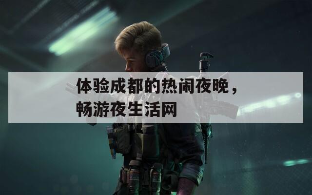 体验成都的热闹夜晚，畅游夜生活网