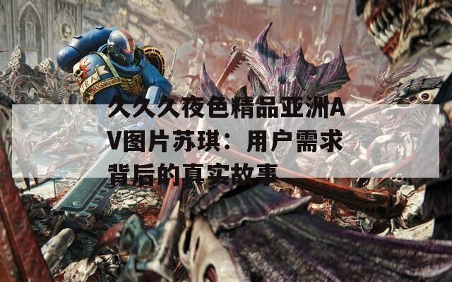 久久久夜色精品亚洲AV图片苏琪：用户需求背后的真实故事