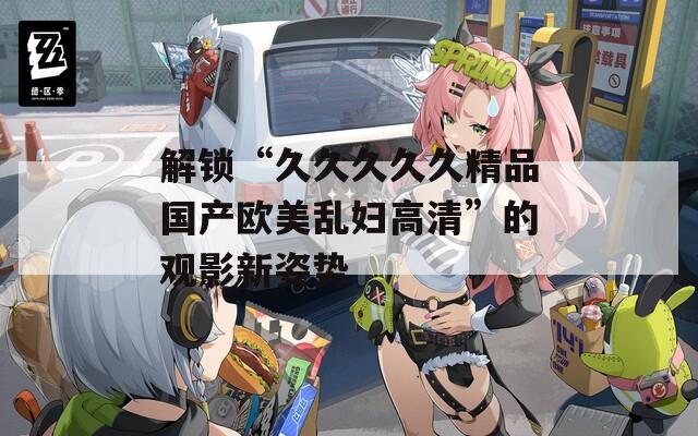 解锁“久久久久久精品国产欧美乱妇高清”的观影新姿势