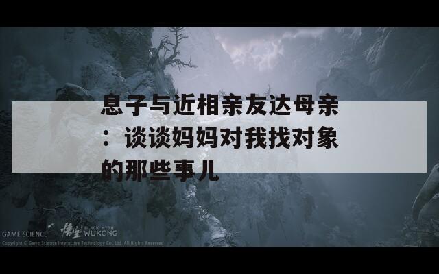 息子与近相亲友达母亲：谈谈妈妈对我找对象的那些事儿