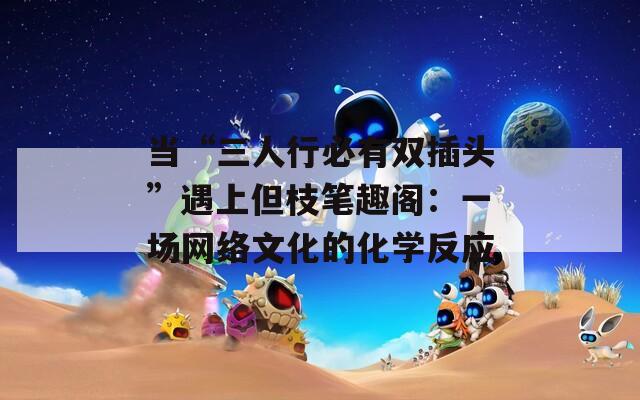 当“三人行必有双插头”遇上但枝笔趣阁：一场网络文化的化学反应