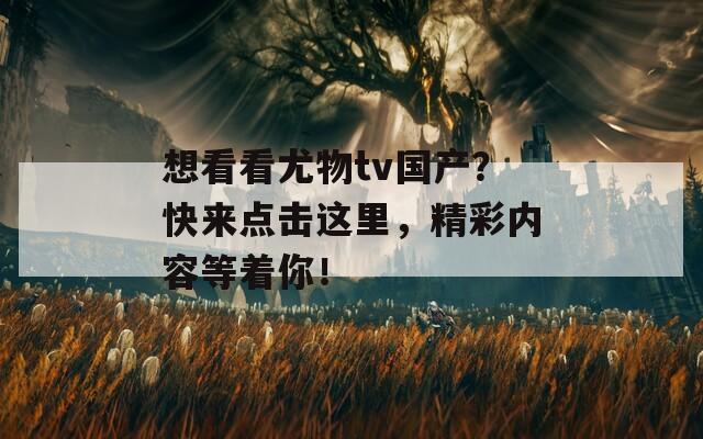 想看看尤物tv国产？快来点击这里，精彩内容等着你！