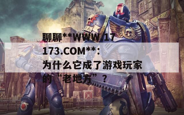 聊聊**WWW.17173.COM**：为什么它成了游戏玩家的“老地方”？