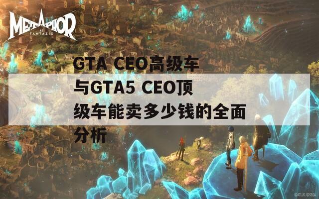 GTA CEO高级车与GTA5 CEO顶级车能卖多少钱的全面分析  第1张