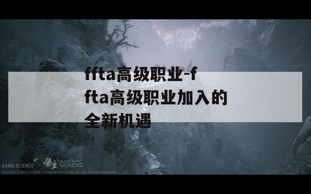 ffta高级职业-ffta高级职业加入的全新机遇