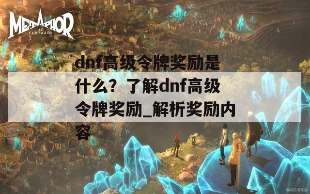 dnf高级令牌奖励是什么？了解dnf高级令牌奖励_解析奖励内容