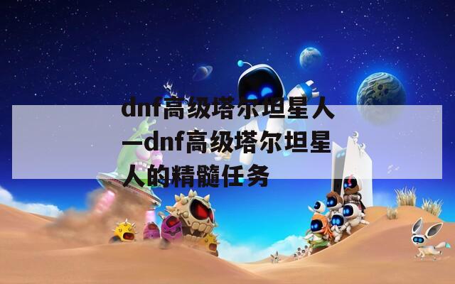 dnf高级塔尔坦星人—dnf高级塔尔坦星人的精髓任务