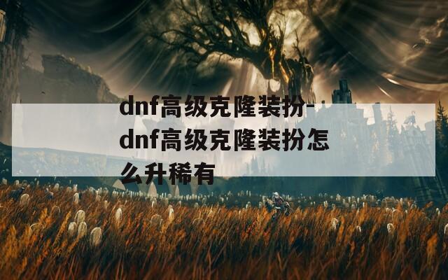 dnf高级克隆装扮-dnf高级克隆装扮怎么升稀有