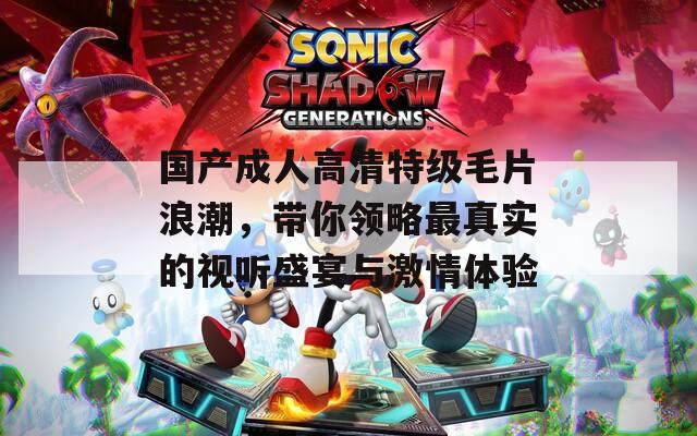 国产成人高清特级毛片浪潮，带你领略最真实的视听盛宴与激情体验