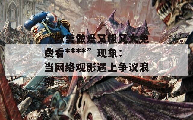 “欧美做爰又粗又大免费看****”现象：当网络观影遇上争议浪潮