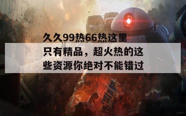 久久99热66热这里只有精品，超火热的这些资源你绝对不能错过！