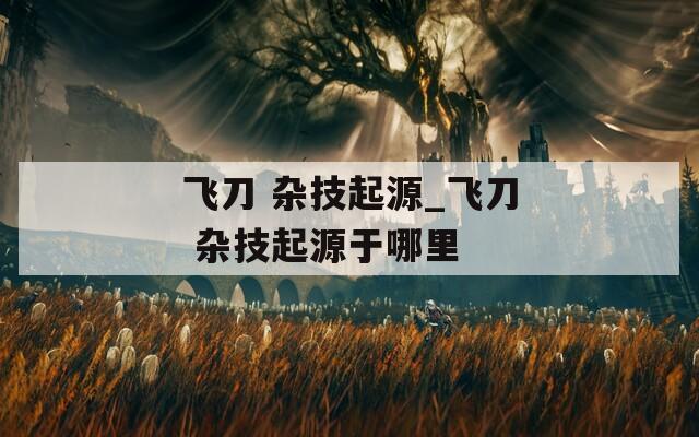 飞刀 杂技起源_飞刀 杂技起源于哪里