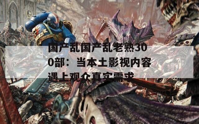 国产乱国产乱老熟300部：当本土影视内容遇上观众真实需求