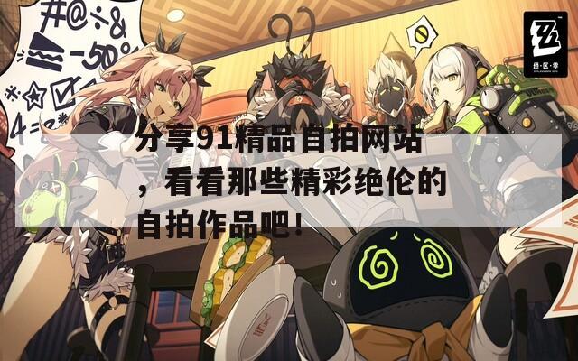 分享91精品自拍网站，看看那些精彩绝伦的自拍作品吧！
