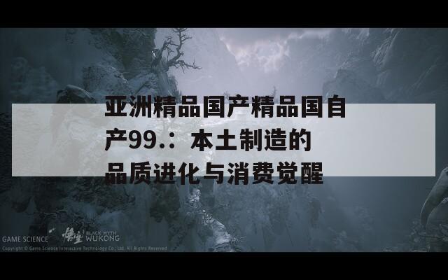 亚洲精品国产精品国自产99.：本土制造的品质进化与消费觉醒