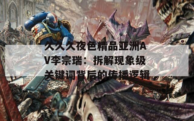 久久久夜色精品亚洲AV李宗瑞：拆解现象级关键词背后的传播逻辑
