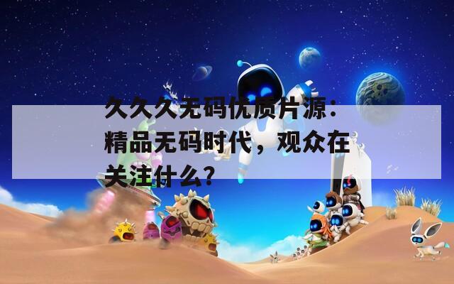 久久久无码优质片源：精品无码时代，观众在关注什么？