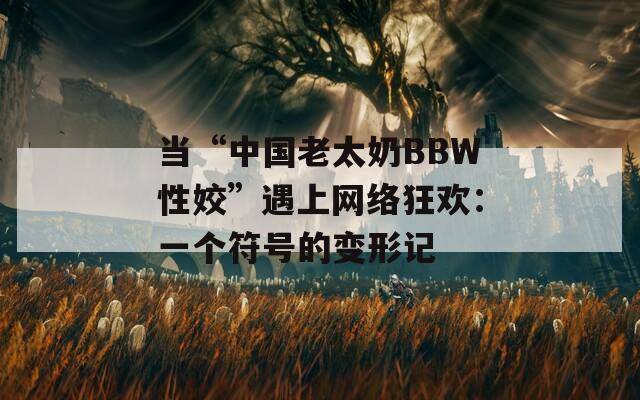 当“中国老太奶BBW性姣”遇上网络狂欢：一个符号的变形记