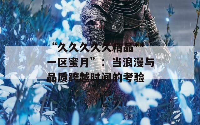 “久久久久久精品**一区蜜月”：当浪漫与品质跨越时间的考验