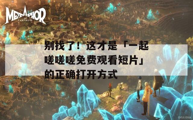 别找了！这才是「一起嗟嗟嗟免费观看短片」的正确打开方式