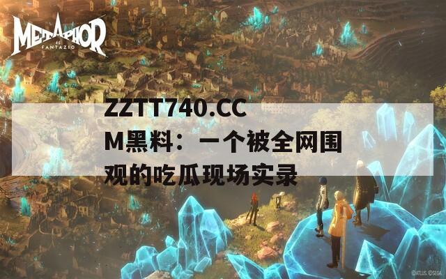 ZZTT740.CCM黑料：一个被全网围观的吃瓜现场实录