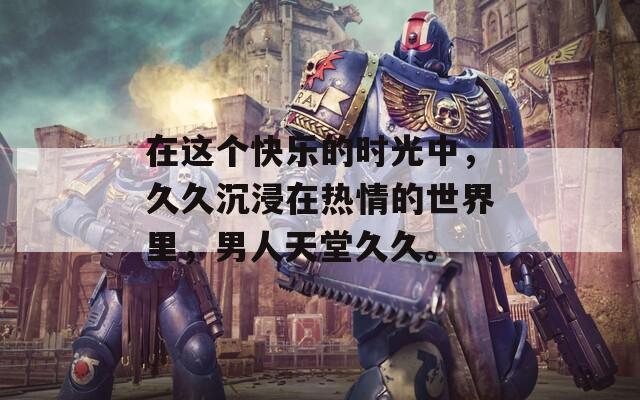 在这个快乐的时光中，久久沉浸在热情的世界里，男人天堂久久。