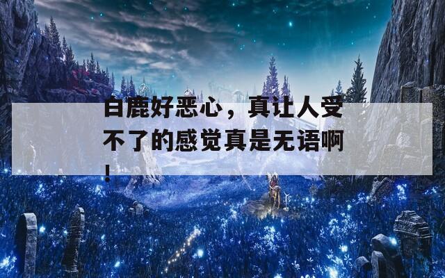 白鹿好恶心，真让人受不了的感觉真是无语啊！