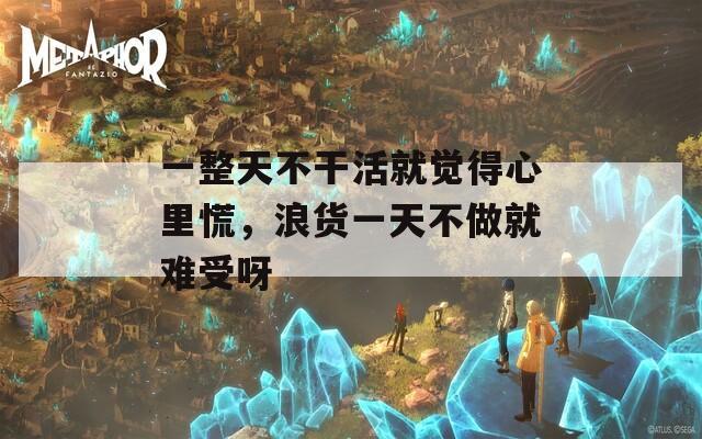 一整天不干活就觉得心里慌，浪货一天不做就难受呀