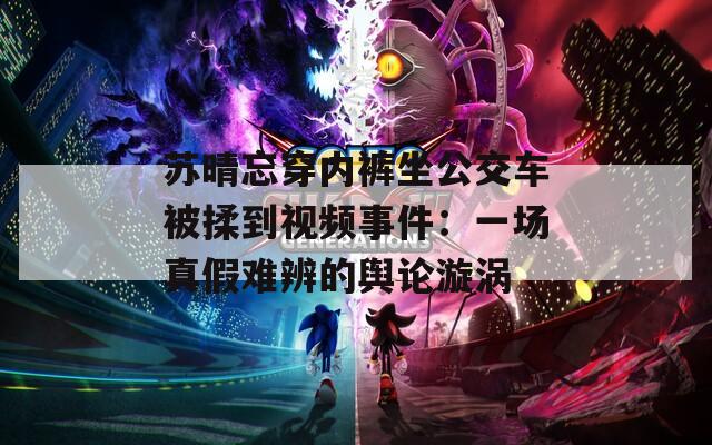 苏晴忘穿内裤坐公交车被揉到视频事件：一场真假难辨的舆论漩涡