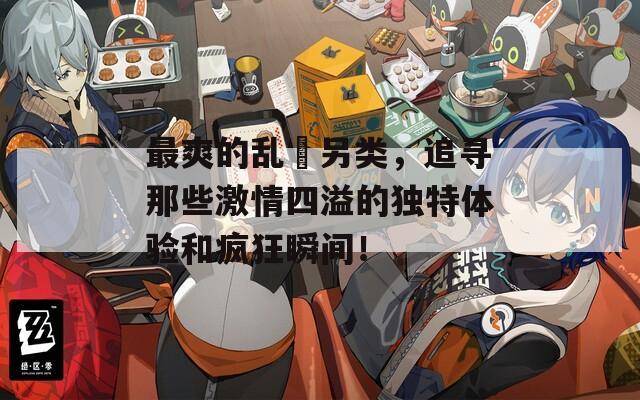 最爽的乱惀另类，追寻那些激情四溢的独特体验和疯狂瞬间！