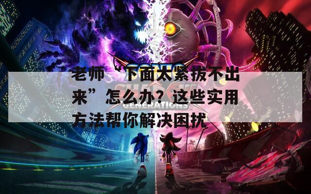 老师“下面太紧拔不出来”怎么办？这些实用方法帮你解决困扰
