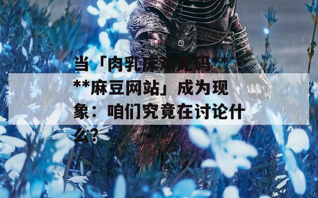 当「肉乳床欢无码****麻豆网站」成为现象：咱们究竟在讨论什么？