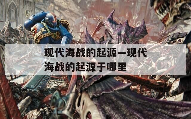 现代海战的起源—现代海战的起源于哪里