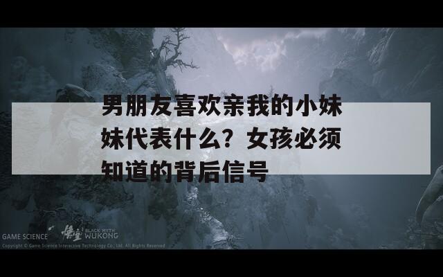 男朋友喜欢亲我的小妹妹代表什么？女孩必须知道的背后信号