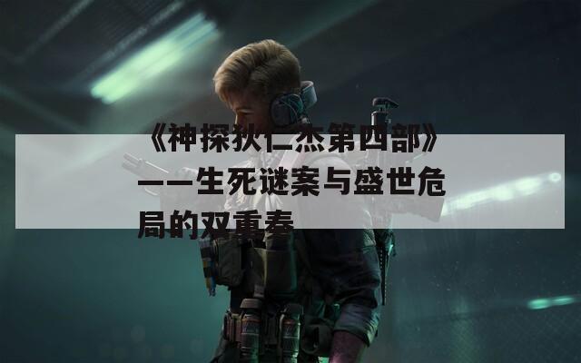 《神探狄仁杰第四部》——生死谜案与盛世危局的双重奏