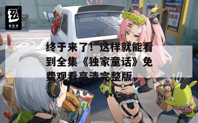 终于来了！这样就能看到全集《独家童话》免费观看高清完整版
