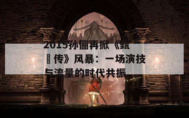 2015孙俪再掀《甄嬛传》风暴：一场演技与流量的时代共振