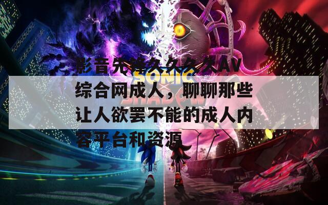 影音先锋久久久久AV综合网成人，聊聊那些让人欲罢不能的成人内容平台和资源
