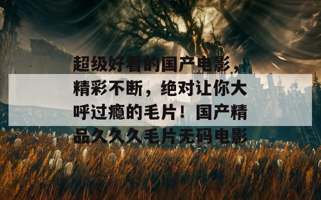 超级好看的国产电影，精彩不断，绝对让你大呼过瘾的毛片！国产精品久久久毛片无码电影