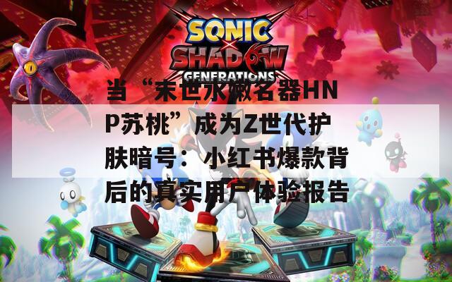 当“末世水嫩名器HNP苏桃”成为Z世代护肤暗号：小红书爆款背后的真实用户体验报告