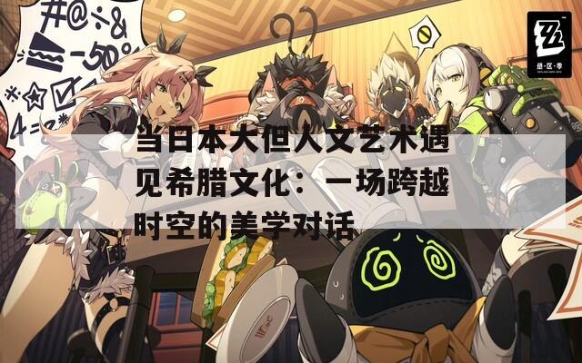 当日本大但人文艺术遇见希腊文化：一场跨越时空的美学对话