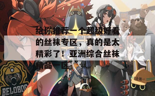 给你推荐一个超级好看的丝袜专区，真的是太精彩了！亚洲综合丝袜精品一区