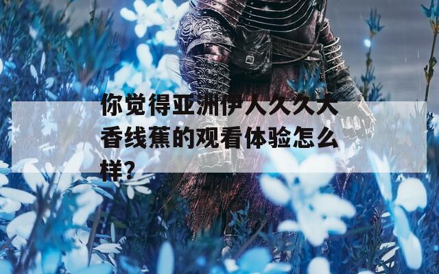 你觉得亚洲伊人久久大香线蕉的观看体验怎么样？