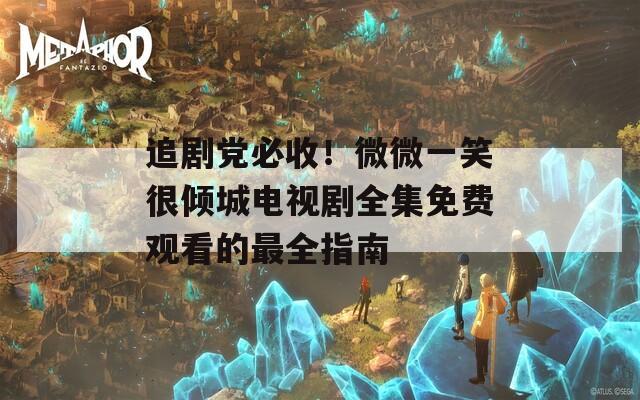 追剧党必收！微微一笑很倾城电视剧全集免费观看的最全指南